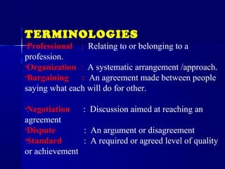 TERMINOLOGIES
•Professional : Relating to or belonging to a
profession.
•Organization : A systematic arrangement /approach.
•Bargaining : An agreement made between people
saying what each will do for other.
•Negotiation : Discussion aimed at reaching an
agreement
•Dispute : An argument or disagreement
•Standard : A required or agreed level of quality
or achievement
 