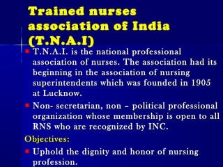 Trained nurses
association of India
(T.N.A.I)
T.N.A.I. is the national professionalT.N.A.I. is the national professional
association of nurses. The association had itsassociation of nurses. The association had its
beginning in the association of nursingbeginning in the association of nursing
superintendents which was founded in 1905superintendents which was founded in 1905
at Lucknow.at Lucknow.
Non- secretarian, non – political professionalNon- secretarian, non – political professional
organization whose membership is open to allorganization whose membership is open to all
RNS who are recognized by INC.RNS who are recognized by INC.
Objectives:Objectives:
Uphold the dignity and honor of nursingUphold the dignity and honor of nursing
profession.profession.
 