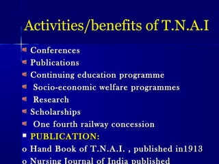Activities/benefits of T.N.A.I
ConferencesConferences
PublicationsPublications
Continuing education programmeContinuing education programme
Socio-economic welfare programmesSocio-economic welfare programmes
ResearchResearch
ScholarshipsScholarships
One fourth railway concessionOne fourth railway concession
 PUBLICATION:PUBLICATION:
o Hand Book of T.N.A.I. , published in1913o Hand Book of T.N.A.I. , published in1913
o Nursing Journal of India published
 
