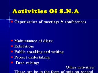 Activities Of S.N.AActivities Of S.N.A
Organization of meetings & conferencesOrganization of meetings & conferences
Maintenance of diary:Maintenance of diary:
Exhibition:Exhibition:
Public speaking and writingPublic speaking and writing
Project undertakingProject undertaking
Fund raising:Fund raising:
Other activities:Other activities:
 