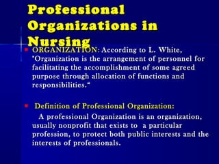 ProfessionalProfessional
Organizations inOrganizations in
NursingNursingORGANIZATIONORGANIZATION:: According to L. White,According to L. White,
"Organization is the arrangement of personnel for"Organization is the arrangement of personnel for
facilitating the accomplishment of some agreedfacilitating the accomplishment of some agreed
purpose through allocation of functions andpurpose through allocation of functions and
responsibilities.“responsibilities.“
Definition of Professional Organization:Definition of Professional Organization:
A professional Organization is an organization,A professional Organization is an organization,
usually nonprofit that exists to a particularusually nonprofit that exists to a particular
profession, to protect both public interests and theprofession, to protect both public interests and the
interests of professionals.interests of professionals.
 