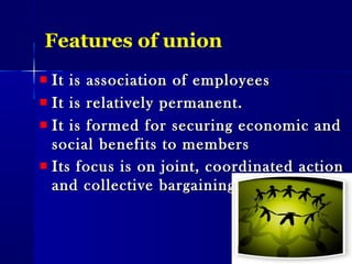 Features of union
It is association of employeesIt is association of employees
It is relatively permanent.It is relatively permanent.
It is formed for securing economic andIt is formed for securing economic and
social benefits to memberssocial benefits to members
Its focus is on joint, coordinated actionIts focus is on joint, coordinated action
and collective bargainingand collective bargaining ..
 