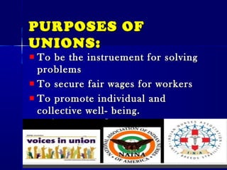 PURPOSES OFPURPOSES OF
UNIONS:UNIONS:
To be the instruement for solvingTo be the instruement for solving
problemsproblems
To secure fair wages for workersTo secure fair wages for workers
To promote individual andTo promote individual and
collective well- being.collective well- being.
To promote interest of workers.To promote interest of workers.
 