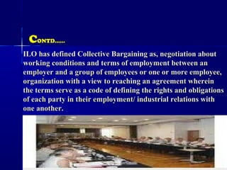 ILO has defined Collective Bargaining as, negotiation aboutILO has defined Collective Bargaining as, negotiation about
working conditions and terms of employment between anworking conditions and terms of employment between an
employer and a group of employees or one or more employee,employer and a group of employees or one or more employee,
organization with a view to reaching an agreement whereinorganization with a view to reaching an agreement wherein
the terms serve as a code of defining the rights and obligationsthe terms serve as a code of defining the rights and obligations
of each party in their employment/ industrial relations withof each party in their employment/ industrial relations with
one another.one another.
CONTD……
 