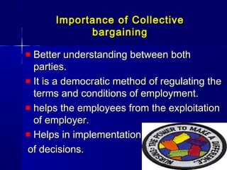 Importance of CollectiveImportance of Collective
bargainingbargaining
Better understanding between bothBetter understanding between both
parties.parties.
It is a democratic method of regulating theIt is a democratic method of regulating the
terms and conditions of employment.terms and conditions of employment.
helps the employees from the exploitationhelps the employees from the exploitation
of employer.of employer.
Helps in implementationHelps in implementation
of decisions.of decisions.
 