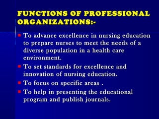 FUNCTIONS OF PROFESSIONALFUNCTIONS OF PROFESSIONAL
ORGANIZATIONS:-ORGANIZATIONS:-
To advance excellence in nursing educationTo advance excellence in nursing education
to prepare nurses to meet the needs of ato prepare nurses to meet the needs of a
diverse population in a health carediverse population in a health care
environment.environment.
To set standards for excellence andTo set standards for excellence and
innovation of nursing education.innovation of nursing education.
To focus on specific areas .To focus on specific areas .
To help in presenting the educationalTo help in presenting the educational
program and publish journals.program and publish journals.
 