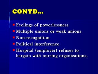 CONTD…CONTD…
Feelings of powerlessnessFeelings of powerlessness
Multiple unions or weak unionsMultiple unions or weak unions
Non-recognitionNon-recognition
Political interferencePolitical interference
Hospital (employer) refuses toHospital (employer) refuses to
bargain with nursing organizations.bargain with nursing organizations.
 
