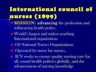 MISSION:MISSION: advancingadvancing the profession andthe profession and
influencing health policy.influencing health policy.
World’s largest and widest reachingWorld’s largest and widest reaching
International organizationInternational organization
130 National Nurses Organizations130 National Nurses Organizations
Operated by nurse for nurses.Operated by nurse for nurses.
ICN works to ensure quality nursing care forICN works to ensure quality nursing care for
all, sound health policies globally, and theall, sound health policies globally, and the
advancement of nursing knowledgeadvancement of nursing knowledge
International council of
nurses (1899)
 