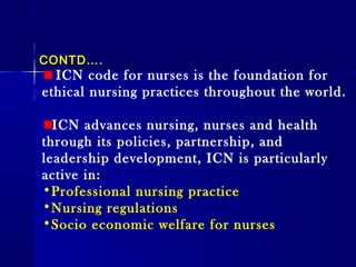 ICN code for nurses is the foundation for
ethical nursing practices throughout the world.
ICN advances nursing, nurses and health
through its policies, partnership, and
leadership development, ICN is particularly
active in:
•Professional nursing practice
•Nursing regulations
•Socio economic welfare for nurses
CONTD….
 