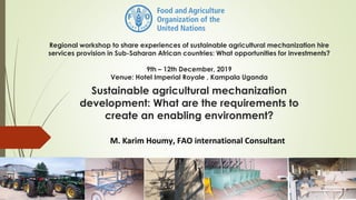Regional workshop to share experiences of sustainable agricultural mechanization hire
services provision in Sub-Saharan African countries: What opportunities for investments?
9th – 12th December, 2019
Venue: Hotel Imperial Royale , Kampala Uganda
M. Karim Houmy, FAO international Consultant
Sustainable agricultural mechanization
development: What are the requirements to
create an enabling environment?
 