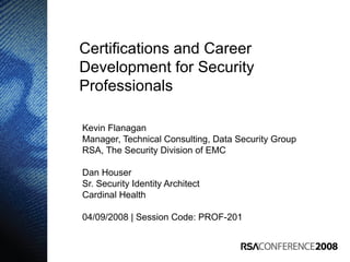 Certifications and Career
Development for Security
Professionals
Kevin Flanagan
Manager, Technical Consulting, Data Security Group
RSA, The Security Division of EMC
Dan Houser
Sr. Security Identity Architect
Cardinal Health
04/09/2008 | Session Code: PROF-201
 