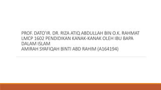 PROF. DATO’IR. DR. RIZA ATIQ ABDULLAH BIN O.K. RAHMAT
LMCP 1602 PENDIDIKAN KANAK-KANAK OLEH IBU BAPA
DALAM ISLAM
AMIRAH SYAFIQAH BINTI ABD RAHIM (A164194)
 