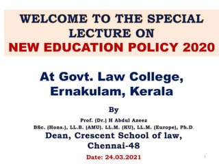 WELCOME TO THE SPECIAL
LECTURE ON
NEW EDUCATION POLICY 2020
At Govt. Law College,
Ernakulam, Kerala
By
Prof. (Dr.) H Abdul Azeez
BSc. (Hons.), LL.B. (AMU). LL.M. (KU), LL.M. (Europe), Ph.D.
Dean, Crescent School of law,
Chennai-48
Date: 24.03.2021 1
 