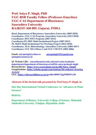 Prof. Satya P. Singh, PhD
UGC-BSR Faculty Fellow (Professor-Emeritus)
UGC-CAS Department of Biosciences
Saurashtra University
RAJKOT-360 005. Gujarat, INDIA
Head, Department of Biosciences, Saurashtra University (2003-2020)
Coordinator, UGC-CAS Program, Saurashtra University (2013-2018)
Coordinator, DST-FIST Program (2007-2012)
Coordinator/PI, DBT-Multi Institutional Project (2007-2012)
PI, MoES-Multi Institutional Net Working Project (2014-2018)
Coordinator, M.Sc. Biotechnology, Saurashtra University (2004-2017)
Coordinator, UGC DSA-Phase-3 and UGC COCIST (2003-2006)
Email: satyapsingh@yahoo.co satyapsingh125@gmail.com
spsingh@sauuni.ac.in
SU Website URL: saurashtrauniversity.edu/university/academic-
departments/department-of-biosciences/staff/dr-satya-prakash-singh/
ResearchGate: https://www.researchgate.net/profile/Satya_Singh5
GoogleScholar: https://scholar.google.com/citations?hl=en&user=jiAzOcg
AAAAJ
UGC: https://vidwan.inflibnet.ac.in//profile/68903/Njg5MDM%3D
Abstract of the Invited talk presented by Prof Satya P. Singh, in
One Day International Virtual Conference on ‘Advances in Plant
Sciences’
Held by:
Department of Botany, University College of Science, Mohanlal
Sukhadia University, Udaipur, Rajasthan, India
 