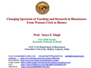 Changing Spectrum of Teaching and Research in Biosciences:
From Watson-Crick to Biomes
Prof. Satya P. Singh
UGC BSR Faculty
(Formerly Professor & Head)
UGC-CAS Department of Biosciences
Saurashtra University, Rajkot, Gujarat, India
Email: satyapsingh@yahoo.com satyapsingh125@gmail.com spsingh@sauuni.ac.in
LinkedIn: https://www.linkedin.com/in/satya-singh-2285a5144/
ResearchGate: https://www.researchgate.net/profile/Satya_Singh5
Google Scholar: https://scholar.google.com/citations?hl=en&user=jiAzOcgAAAAJ
UGC: https://vidwan.inflibnet.ac.in//profile/68903/Njg5MDM%3D
ORICID Id https://orcid.org/0000-0002-7531-2872
 