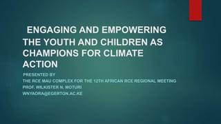 ENGAGING AND EMPOWERING
THE YOUTH AND CHILDREN AS
CHAMPIONS FOR CLIMATE
ACTION
PRESENTED BY
THE RCE MAU COMPLEX FOR THE 12TH AFRICAN RCE REGIONAL MEETING
PROF. WILKISTER N. MOTURI
WNYAORA@EGERTON.AC.KE
 