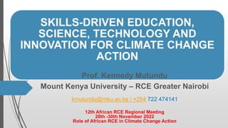 SKILLS-DRIVEN EDUCATION,
SCIENCE, TECHNOLOGY AND
INNOVATION FOR CLIMATE CHANGE
ACTION
Prof. Kennedy Mutundu
Mount Kenya University – RCE Greater Nairobi
kmutundu@mku.ac.ke / +254 722 474141
12th African RCE Regional Meeting
28th -30th November 2022
Role of African RCE in Climate Change Action
 