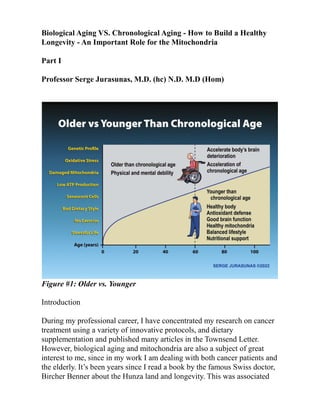 Biological Aging VS. Chronological Aging - How to Build a Healthy
Longevity - An Important Role for the Mitochondria
Part I
Professor Serge Jurasunas, M.D. (hc) N.D. M.D (Hom)
Figure #1: Older vs. Younger
Introduction
During my professional career, I have concentrated my research on cancer
treatment using a variety of innovative protocols, and dietary
supplementation and published many articles in the Townsend Letter.
However, biological aging and mitochondria are also a subject of great
interest to me, since in my work I am dealing with both cancer patients and
the elderly. It’s been years since I read a book by the famous Swiss doctor,
Bircher Benner about the Hunza land and longevity. This was associated
 