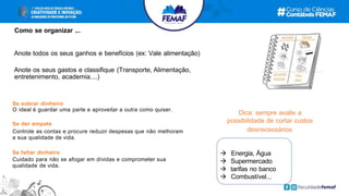 Se sobrar dinheiro
O ideal é guardar uma parte e aproveitar a outra como quiser.
Se der empate
Controle as contas e procure reduzir despesas que não melhoram
a sua qualidade de vida.
Se faltar dinheiro
Cuidado para não se afogar em dívidas e comprometer sua
qualidade de vida.
Anote todos os seus ganhos e benefícios (ex: Vale alimentação)
Anote os seus gastos e classifique (Transporte, Alimentação,
entretenimento, academia....)
 Energia, Água
 Supermercado
 tarifas no banco
 Combustível...
Como se organizar ...
Dica: sempre avalie a
possibilidade de cortar custos
desnecessários
 