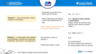 Ex1: 3895 X 32,8 = ?
Ex2 :
Eu preciso disso?
Eu tenho dinheiro para comprar?
Eu posso esperar mais um pouco?
Ex1: 10 + 10 = ?
Ex2: decisões sobre pressão
e automáticas
(Dirigir, andar de bicicleta, fazer
mais de uma coisa ao mesmo
tempo...)
Excelente no que ele faz na
maior parte do tempo
Possui respostas automáticas
a partir das experiências de
vida
Sistema 2, é responsável pela reflexão,
racionalização e solução de problemas
complexos, mas lento e um preguiçoso
Sistema 1, nosso pensamento rápido,
intuitivo e automático.
Normalmente confia no
sistema 1
Pensamento lógico e lento
Muitas vezes a resposta se torna
emocional (sujeita a erros)
Fonte: Rápido e devagar: Duas formas de pensar
 