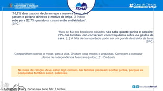 “16,7% dos casados declaram que a maneira como eles
gastam o próprio dinheiro é motivo de briga. O índice
sobe para 22,7% quando os casais estão endividados”.
(SPC)
“Mais de 1/3 dos brasileiros casados não sabe quanto ganha o parceiro.
70% das famílias não conversam com frequência sobre os gastos da
casa. [...]. A falta de transparência pode ser um grande destruidor de lares
(SPC)
“Compartilhem sonhos e metas para a vida. Dividam seus medos e angústias. Comecem a construir
planos de independência financeira juntos[...]”. (Cerbasi)
Fonte: SPC Brasil / Portal meu bolso feliz / Cerbasi
Na base da relação deve estar algo comum. As famílias precisam sonhar juntas, porque as
conquistas também serão coletivas.
 