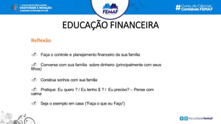 EDUCAÇÃO FINANCEIRA
Reflexão
. Faça o controle e planejamento financeiro da sua família
. Converse com sua família sobre dinheiro (principalmente com seus
filhos)
. Construa sonhos com sua família
. Pratique: Eu quero ? / Eu tenho $ ? / Eu preciso? – Pense com
calma
. Seja o exemplo em casa (“Faça o que eu Faço”)
 