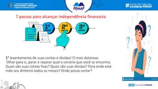 1° levantamento de suas contas e dívidas! O mais doloroso.
Olhar para si, parar e reparar qual o cenário que você se encontra.
Quais são suas contas fixas? Quais são suas dívidas? Para onde está
indo seu dinheiro todos os meses? Onde posso cortar?
7 passos para alcançar independência financeira
 
