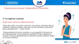 7 passos para alcançar independência financeira
2° me organizar e planejar
Orçamento, sonhos e objetivos/metas.
"Qual de vocês, se quiser construir uma torre, primeiro não se
assenta e calcula o preço, para ver se tem dinheiro suficiente
para completá-la?” Lucas 14:28
Planejamento de como resolver a sua situação financeira se
ela não está boa. O que pode ser cortado? O que podemos
mudar? O que é desnecessário? Minhas receitas cobrem todas
as minhas dívidas?
 
