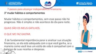 7 passos para alcançar independência financeira
3° mudar hábitos e comportamentos
Mudar hábitos e comportamentos, sem esse passo não há
progresso. Não é simples e não acontece do dia para noite.
QUAIS SÃO OS MEUS GATILHOS.
O QUE ME FAZ GASTAR.
É de fundamental importância parar e analisar sua situação
financeira, se ela está adequada com o que você ganha, se a
maneira como você leva um estilo de vida é compatível com o
balanço de suas receitas e despesas.
 