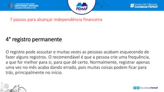 7 passos para alcançar independência financeira
4° registro permanente
O registro pode assustar e muitas vezes as pessoas acabam esquecendo de
fazer alguns registros. O recomendável é que a pessoa crie uma frequência,
a que for melhor para si, para que dê certo. Normalmente, registrar apenas
uma vez no mês acaba dando errado, pois muitas coisas podem ficar para
trás, principalmente no início.
 