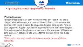• 7 passos para alcançar independência financeira
5° hora de poupar
Poupar! Depois de estar com o controle mais em suas mãos, agora
chegou a hora de começar a poupar. Já sem dívida, com um controle
permanente, inicia o passo da poupança. Poupar para o quê? Para os
seus objetivos! Pague-se primeiro. Seja disciplinado. Tenha motivações.
Dica: crie uma distribuição para a sua renda. Por exemplo, 55% contas,
10% lazer, 15% estudos e etc. Dessa forma o seu controle fica ainda
melhor.
“Não existe coisa mais revolucionária no mundo do que dinheiro
sobrando.”
 