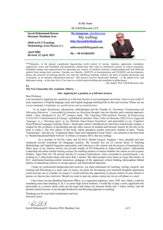 In His Name
Dr S.M.H.Hosseini’s CV
Seyed Mohammad Hassan
Hosseini; Mashhad, Iran
(PhD in ELT/Teaching
Methodology from Mysore U.)
April 2006/
Revised, 22 April. 2023
drsmhhosseini
My Instagram:
My weblog:
http://beyondelt.blogfa.com
mhhosseini2020@gmail.com
Ph: + 98 9153852599
……………………………..……
***Educators, in the present complicated dog-eat-dog world context of racism, injustice, oppression, corruption,
suppression, terror and bloodshed and destruction, should play their roles as intellectual sources of critical awareness,
attitudinal change and empowerment for uprooting any sources of misdeed, betrayal, condescending look and Hitlerian
outlook from among their societies. Teachers are, thereby, AGENTS of transformation and CHANGE and development.
Hence, the necessity of realizing and the very need for redefining 'teaching,' which is the heart of modern democracy and
civilization, as an intricate 'edu-political process'. This process involves democratic thinking – at the global level, and
diplomatic acting – at the class level, if we want to civilized nation building and contribute to global peace.
– The Author, Prof. S.M.H.Hosseini, Iran
To
The Vice-Chancellor (for Academic Affairs)
Sub: Applying for a position as a full-time lecturer
Dear Professor,
I am interested in applying for a position as a full-time lecturer at your prestigious university. I have to my credit 27
years experience in English language study and English language teaching both in Iran and overseas. Please see my
resume enclosed. It highlights my qualifications and accomplishments.
As an expert theoretician, educationist, methodologist and the Founder of “Systematic Transforming and
Liberating Education”, i succeeded to formulate my liberating thoughts into two theories and a seminal approach,
which i have introduced in my 24th
resource book, “My Liberating EDU-political Theories & Weaponizing
CATALYST 4 Transformation & Change”, published by Scholars’ Press. (Also see Hosseini, 2022) I have suggested
‘language’ as a ‘liberating agent’ in my 'Multiple Input-Output Hypothesis' and particularly in my ‘Cognitive
Socio-Political Language Learning Theory’, based upon which i introduced my innovative instructional weapon, a
weapon for the overthrow of dictatorship and any other sources of misdeed and betrayal: Search for the title of my
book to reach it. The first edition of this book, which introduces another innovative method of mine, “Teams
Tournaments”, and also my “Unplanned Open Tasks and Unplanned Closed Tasks”, was selected as the best book
in “Roshd Educational Book Festival” in Tehran, in January 2014. (See my weblog)
As a member of ELTAI, India, and ELTeCS, British Council, England, i have attended and also
conducted several workshops for (language) teachers. My research foci are on various facets of Teaching
Methodology and Applied linguistics particularly with reference to the context and the process of learning/living.
Other areas of my interest involve two pivotal strands of ELT/Education in today-world context: Educational
Leadership and online teacher training courses, for enabling teachers to nurture students into nation as well as peace
builders. Apart from the 150 articles and the 22 resource books/theses i have succeeded to present/launch, i am
working on 3 other books along with more than 5 articles. My other products have been on issues like history of
ELT, task/learner/learning-centred instruction, pedagogy of the oppressed, critical thinking, philosophies behind
politics of educational systems in corrupt regimes, and multicultural education.
I hope my professional background and creativity, my deep enthusiasm for teaching, writing, research, and
working and flourishing in a team, and, of course, my plans for developing your esteemed (English) department
could motivate you to consider my request. I would welcome the opportunity to discuss matters of your interest in
person, at a face-to-face interview. Should you want to meet me, please contact me via my cell phone or e-mail.
I have been serving Mashhad Education Office, as a registered employee, since 1992, but i think i could do
something more than teaching A, B, C to junior high school students. I would like to play a more significant role
particularly in a country whose rulers do not target and torture my innocent family (my 7 sisters, brother, and old
parents) merely because of my thoughts/bookticles and liberating approach to teaching.
Thanking you for your kind consideration and time.
Sincerely yours,
Seyed Mohammad H. Hosseini; PhD, Mashhad, Iran c.CV
 