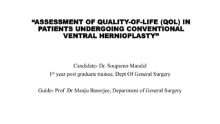 “ASSESSMENT OF QUALITY-OF-LIFE (QOL) IN
PATIENTS UNDERGOING CONVENTIONAL
VENTRAL HERNIOPLASTY’’
Candidate- Dr. Souparno Mandal
1st year post graduate trainee, Dept Of General Surgery
Guide- Prof .Dr Manju Banerjee, Department of General Surgery
 