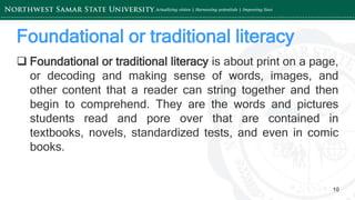 ‘-
10
Foundational or traditional literacy
 Foundational or traditional literacy is about print on a page,
or decoding and making sense of words, images, and
other content that a reader can string together and then
begin to comprehend. They are the words and pictures
students read and pore over that are contained in
textbooks, novels, standardized tests, and even in comic
books.
 