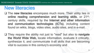 ‘-
11
New literacies
 The new literacies encompass much more. Their utility lies in
online reading comprehension and learning skills, or 21st-
century skills, required by the Internet and other information
and communication technologies (ICTs), including content
found on wikis, blogs, video sites, audio sites, and in e-mail.
 They require the ability not just to "read" but also to navigate
the World Wide Web, locate information, evaluate it critically,
synthesize it, and communicate it-all skills that are becoming
vital to success in this century's economy and
 