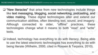 ‘-
12
 “New literacies” that arise from new technologies include things
like text messaging, blogging, social networking, podcasting, and
video making. These digital technologies alter and extend our
communication abilities, often blending text, sound, and imagery.
Although connected to older, “offline” practices, these
technologies change what it means to both “read” and “write”
texts.
 Indeed, technology has everything to do with literacy. Being able
to use the latest electronic technologies has everything to do with
being literate (Wilhelm, 2000, cited in Rosaen & Terpstra, 2010).
 