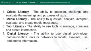 ‘-
16
4. Critical Literacy – The ability to question, challenge and
evaluate the meanings and purposes of texts.
5. Media Literacy – The ability to question, analyze, interpret,
evaluate, and create media messages.
6. Tool Literacy – The ability to use tools to manage, consume
and create information.
7. Digital Literacy – The ability to use digital technology,
communication tools or networks to locate, evaluate, use,
and create information.
 