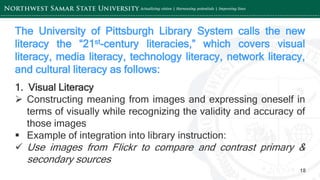 ‘-
18
The University of Pittsburgh Library System calls the new
literacy the “21st-century literacies,” which covers visual
literacy, media literacy, technology literacy, network literacy,
and cultural literacy as follows:
1. Visual Literacy
 Constructing meaning from images and expressing oneself in
terms of visually while recognizing the validity and accuracy of
those images
 Example of integration into library instruction:
 Use images from Flickr to compare and contrast primary &
secondary sources
 