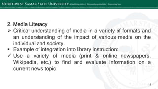 ‘-
19
2. Media Literacy
 Critical understanding of media in a variety of formats and
an understanding of the impact of various media on the
individual and society.
 Example of integration into library instruction:
 Use a variety of media (print & online newspapers,
Wikipedia, etc.) to find and evaluate information on a
current news topic
 