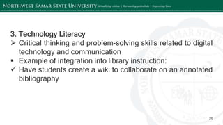 ‘-
20
3. Technology Literacy
 Critical thinking and problem-solving skills related to digital
technology and communication
 Example of integration into library instruction:
 Have students create a wiki to collaborate on an annotated
bibliography
 
