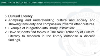 ‘-
22
5. Cultural Literacy
 Analyzing and understanding culture and society and
showing familiarity and compassion towards other cultures
 Example of integration into library instruction:
 Have students find topics in The New Dictionary of Cultural
Literacy to research in the library database & discuss
findings.
 