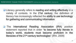 ‘-
4
 Literacy generally refers to reading and writing effectively in a
variety of contexts. In the 21st century, the definition of
literacy has increasingly reflected the ability to use technology
for gathering and communicating information.
 The International Reading Association (IRA) position
statement reported that in order “to become fully literate in
today’s world, students must become proficient in the
literacies of the 21st-century technologies” (IRA, 2009)
 