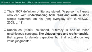 ‘-
5
 Their 1957 definition of literacy stated, “A person is literate
who can with understanding both read and write a short
simple statement on his (her) everyday life” (UNESCO,
2008, p. 18).
 Knoblauch (1990), cautioned, “Literacy is one of those
mischievous concepts, like virtuousness and craftsmanship,
that appear to denote capacities but that actually convey
value judgments.”
 