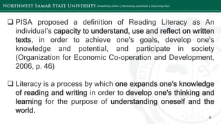 ‘-
6
 PISA proposed a definition of Reading Literacy as An
individual’s capacity to understand, use and reflect on written
texts, in order to achieve one’s goals, develop one’s
knowledge and potential, and participate in society
(Organization for Economic Co-operation and Development,
2006, p. 46)
 Literacy is a process by which one expands one's knowledge
of reading and writing in order to develop one's thinking and
learning for the purpose of understanding oneself and the
world.
 
