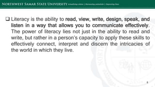 ‘-
8
 Literacy is the ability to read, view, write, design, speak, and
listen in a way that allows you to communicate effectively.
The power of literacy lies not just in the ability to read and
write, but rather in a person’s capacity to apply these skills to
effectively connect, interpret and discern the intricacies of
the world in which they live.
 