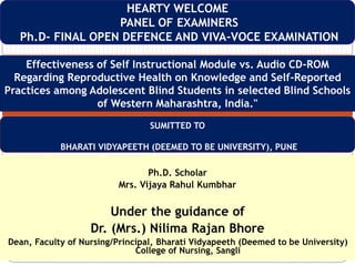 Ph.D. Scholar
Mrs. Vijaya Rahul Kumbhar
Under the guidance of
Dr. (Mrs.) Nilima Rajan Bhore
Dean, Faculty of Nursing/Principal, Bharati Vidyapeeth (Deemed to be University)
College of Nursing, Sangli
HEARTY WELCOME
PANEL OF EXAMINERS
Ph.D- FINAL OPEN DEFENCE AND VIVA-VOCE EXAMINATION
Effectiveness of Self Instructional Module vs. Audio CD-ROM
Regarding Reproductive Health on Knowledge and Self-Reported
Practices among Adolescent Blind Students in selected Blind Schools
of Western Maharashtra, India."
SUMITTED TO
BHARATI VIDYAPEETH (DEEMED TO BE UNIVERSITY), PUNE
 