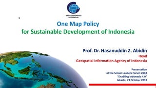 One Map Policy
for Sustainable Development of Indonesia
Prof. Dr. Hasanuddin Z. Abidin
Head
Geospatial Information Agency of Indonesia
Presentation
at the Senior Leaders Forum 2018
“Enabling Indonesia 4.0”
Jakarta, 23 October 2018
b
 