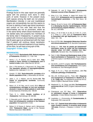 Professional Med J 2017;24(2):352-356. www.theprofesional.com
β THALASSEMIA
355
4
CONCLUSION
Findings found In this case report are generally
agree with the previous work done in other
parts of world. However in the present study
teeth spaces among the teeth are not present.
Manifestation intensity in oral and maxillofacial
organs are comparatively low and this seems to
be due to starting of early age blood transfusion
and control on iron over load and thus the
abnormalities are not so prominent, where as
in the same family where blood transfusion was
not started early and properly two members of
the family died in thalassemia. In present study
patient with minimum abnormalities and reaching
the 25 years age is an achievement with the hope
that if patient will continue blood transfusion
regularly and continued treatment of over loading
of iron then, he will have a long spin of life.
Copyright© 15 Dec, 2016.
REFERENCES
1.	 Rund, D. and E. Rachmilewitz.2005. Medical progress
β-Thalassemia. NEJM353 (11): 1135-1146.
2.	 Verma, I. C., R. Saxena, and S. Kohli. 2011. Past,
present & future scenario of thalassaemic care &
control in India. Indian J Med Res134: 507-521.
3.	 Flint, J., F.M. Harding, A. J., Boyce and J. B., Clegg.1998.
The population genetics of haemoglobinopathies.
Bailliere;s Clin. Haematol.11 (1):1-15.
4.	 Hussain, R. 2000. Socio-demorphic correlates of in
Muslim population of Ind. J. BiosocialSci.32:433-444.
5.	 Jaber, L., G. J. Halpern, and M. Shohat.1998. The
impact of consanguinity worldwide. Community
Genetics 1: 12-17
6.	 Naidu L.D., S. M. Raju, and G, sumit. 2010. Effect of
consanguineous marriages on oral and cariofacial
structure: A study on dental patients in north India.
Annals Essences of Dentistry 2(4): 199-203
7.	 Thein, S. L., (2005). Genetic modifiers of β
-thalassamia. Haematologia. 90: 649-660.
8.	S. Riazuddin and R. Galanello. 2000. Identification of
three rare β-thalassemia mutations in the Pakistani
population. Hemoglobin24(1):15-22.
9.	 Raihan, S., G. Farooq, A., Salman and K., Mohammad.
2009. Thalassemia Major. Journal of the Pakistan
Medical Association 59(6):388-90.
10.	Galanello, R., and R. Origa. 2010. β-thalassemia
Orphanet Journal of Rare Diseases 2010, 5:11.
11.	 Khan, S. A., S.A., Khattak, A. Jaleel, N.A. Anwar, H.S.
Kashif. 2012. β-thalassemia and its association with
haematological parameters. J Pak Med Assoc. 62
(1):40-3.
12.	 Bejaoui, M and N. Guirat. 2013. β-Thalassemia Major
in a Developing Country: Epidemiological, Clinical
and Evolutionary Aspects Mediterr. J.Hemato. Infect.
Dis. 5(1): e2013002.
13.	 Kang, J. H. B. R. Park, K. S. Kim, D. Y. Kim, H. J. Huh,
S. L. Chae, S. J. Shin. 2013. β -Thalassemia Minor
Is Associated with IgA Nephropathy. Ann Lab Med
33(2): 153 – 155.
14.	Bunn.H.F.F.B.1984. Hamoglobin Moleculare Genetics
and clinical assessment. W. B. Saunders Copampany.
15.	Bridge, K., 1998. How do people get thalassemia?
Information center for sickle cell and thalassemia
disorder [cited 16/11/2007, available from http//
sickle bwh. Harvared. Edu / tha inheritance.html,].
16.	 Patil, S. 2006, Clinical and Radiological study of Oro-
facial manifestation in Thalassemia. Thesis of Master
of Dental surgery in oral Medicine and surgery. Deptt. of
Oral.
17.	 VandisM.L.andR.P.,Langlias.1986.Thethalassaemia:
Oral manifestations and complications. Oral surgery,
Oral Medicine, Oral Pathology62:229-223.
18.	Higgs, D. R., S. L, Thein and W.G.Wood., 2001.The
molecular pathology of thalassemias.
19.	 Old, J.M., N.I.Oliveri and S.L., Thein. 2001. Diagnosis
and management of Thalassemia in: Weather all, D.
J., B., Clegg, eds. The thalassemia syndromes 4th ed.
Oxford, England: Blackwell Sciene. 30-685.
20.	 Weatherall, D. J., B., Clegg, eds 2005. The thalassemia
syndromes 4th ed. Oxford, England: Blackwell Sciene.
30-685.
21.	Chakraborty and S.P. Basu. 1971. Observations
on radiological changes of bones in thalassemia
syndrome. J. Indian Medical Association 57:90-95.
22.	 Logothetis, J., J. Economidou, M. Constantoulakis, O.
Augoustaki, R.B. Lowe and M.
23.	 Bilek. 1971. Cephalo facial deformities in thalassemia
major (Cooley’s anemia): A corrective study among
138 cases. American J. Diseases in children 121:300-
306.
 