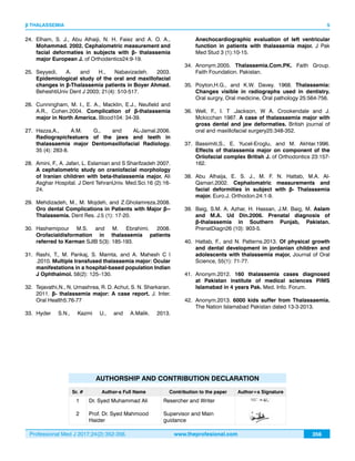 Professional Med J 2017;24(2):352-356. www.theprofesional.com
β THALASSEMIA
356
24.	 Elham, S. J., Abu Alhaiji, N. H. Faiez and A. O. A.,
Mohammad. 2002. Cephalometric measurement and
facial deformaties in subjects with β- thalassemia
major European J. of Orthodentics24:9-19.
25.	Seyyedi, A. and H., Nabavizadeh. 2003.
Epidemiological study of the oral and maxillofacial
changes in β-Thalassemia patients in Boyer Ahmad.
BeheshtiUniv Dent J 2003; 21(4): 510-517.
26.	 Cunningham, M. I., E. A., Macklin, E.J., Neufield and
A.R., Cohen.2004. Complication of β-thalassemia
major in North America. Blood104: 34-39.
27.	 Hazza,A., A.M. G., and AL-Jamal.2006.
Radiograpicfeatuers of the jaws and teeth in
thalassaemia major Dentomaxillofacial Radiology.
35 (4): 283-8.
28.	 Amini, F., A. Jafari, L. Eslamian and S Sharifzadeh 2007.
A cephalometric study on craniofacial morphology
of Iranian children with beta-thalassemia major. Ali
Asghar Hospital. J Dent TehranUniv. Med.Sci.16 (2):16-
24.
29.	 Mehdizadeh, M., M. Mojdeh, and Z.Gholamreza.2008.
Oro dental Complications in Patients with Major β--
Thalassemia. Dent Res. J.5 (1): 17-20.
30.	Hashemipour M.S. and M. Ebrahimi. 2008.
Orofacialdisformation in thalassemia patients
referred to Kerman SJIB 5(3): 185-193.
31.	Rashi, T., M. Pankaj, S. Mamta, and A. Mahesh C l
.2010. Multiple transfused thalassemia major: Ocular
manifestations in a hospital-based population Indian
J Ophthalmol. 58(2): 125–130.
32.	 Tejavathi,N., N. Umashrea, R. D. Achut, S. N. Sharkaran.
2011. β- thalassemia major: A case report. J. Inter.
Oral Health5:76-77
33.	Hyder S.N., Kazmi U., and A.Malik. 2013.
Anechocardiographic evaluation of left ventricular
function in patients with thalassemia major. J Pak
Med Stud 3 (1):10-15.
34.	Anonym.2005. Thalassemia.Com.PK. Faith Group.
Faith Foundation. Pakistan.
35.	Poyton,H.G., and K.W. Davey. 1968. Thalassemia:
Changes visible in radiographs used in dentistry.
Oral surgry, Oral medicine, Oral pathology 25:564-756.
36.	Well, F., I. T .Jackson, W A. Crookendale and J.
Mckicchan 1987. A case of thalassaemia major with
gross dental and jaw deformaties. British journal of
oral and maxillofacial surgery25:348-352.
37.	 Bassimiti,S., E. Yucel-Eroglu, and M. Akhtar.1996.
Effects of thalassemia major on component of the
Oriiofacial complex British J. of Orthodontics 23:157-
162.
38.	 Abu Alhaija, E. S. J., M. F. N. Hattab, M.A. Al-
Qamari.2002. Cephalomatric measurements and
facial deformities in subject with β- Thalassemia
major. Euro.J. Orthodon.24:1-9.
39.	 Baig, S.M. A. Azhar, H. Hassan, J.M. Baig, M. Aslam
and M.A. Ud Din.2006. Prenatal diagnosis of
β-thalassemia in Southern Punjab, Pakistan.
PrenatDiagn26 (10): 903-5.
40.	 Hattab, F., and N. Patterns.2013. Of physical growth
and dental development in jordanian children and
adolescents with thalassemia major, Journal of Oral
Science, 55(1): 71-77.
41.	Anonym.2012. 160 thalassemia cases diagnosed
at Pakistan institute of medical sciences PIMS
Islamabad in 4 years Pak. Med. Info. Forum.
42.	Anonym.2013. 6000 kids suffer from Thalassaemia.
The Nation Islamabad Pakistan dated 13-3-2013.
5
AUTHORSHIP AND CONTRIBUTION DECLARATION
Sr. # Author-s Full Name Contribution to the paper Author=s Signature
1
2
Dr. Syed Muhammad Ali
Prof. Dr. Syed Mahmood
Haider
Resercher and Writer
Supervisor and Main
guidance
 