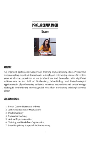 PROF. ARCHANA MOON
Resume
ABOUT ME
An organised professional with proven teaching and counselling skills. Proficient at
communicating complex information in a simple and entertaining manner. Seventeen
years of diverse experience as an Academician and Researcher with significant
achievements in the field of Biochemistry, Microbiology and Biotechnological
applications in phytochemistry, antibiotic resistance mechanisms and cancer biology.
Seeking to contribute my knowledge and research in a university that helps advance
career.
CORE COMPETENCIES
1. Breast Cancer Metastasis to Bone
2. Antibiotic Resistance Mechanisms
3. Phytochemistry
4. Molecular Docking
5. Animal Experimentation
6. Training and Workshop Organization
7. Interdisciplinary Approach in Biochemistry
1
 